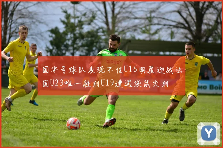国字号球队表现不佳U16明晨迎战法国U23唯一胜利U19遭遇袋鼠失利