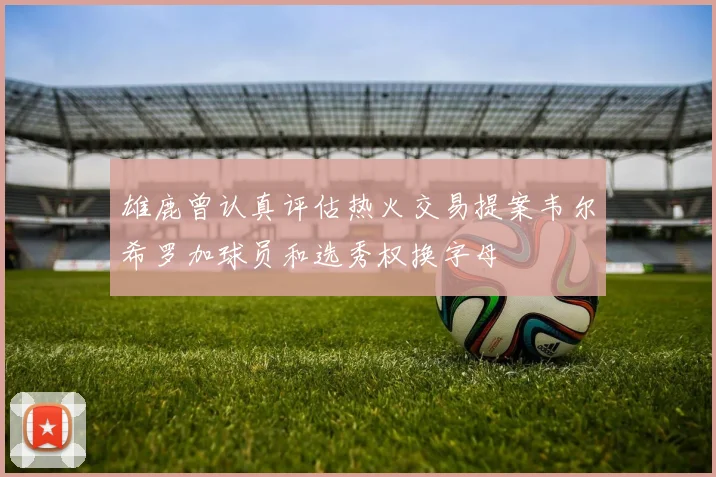 雄鹿曾认真评估热火交易提案韦尔希罗加球员和选秀权换字母