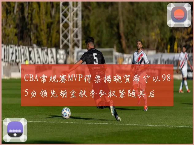 CBA常规赛MVP得票揭晓贺希宁以985分领先胡金秋李弘权紧随其后