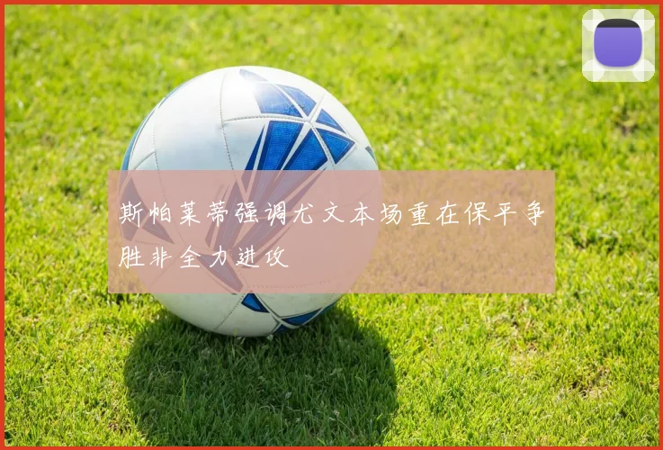 斯帕莱蒂强调尤文本场重在保平争胜非全力进攻