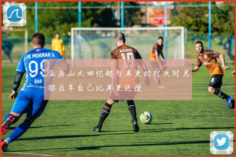 亚历山大回忆起与库里的对决时光称当年自己比库里还瘦