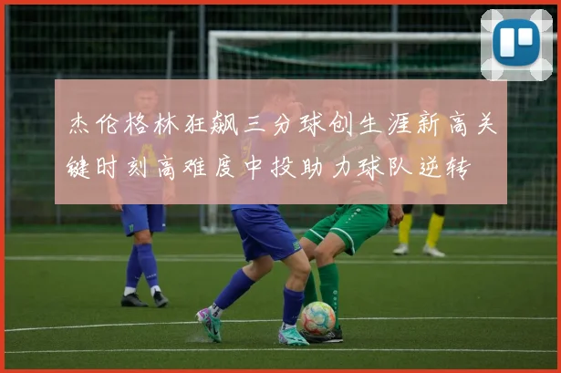 杰伦格林狂飙三分球创生涯新高关键时刻高难度中投助力球队逆转